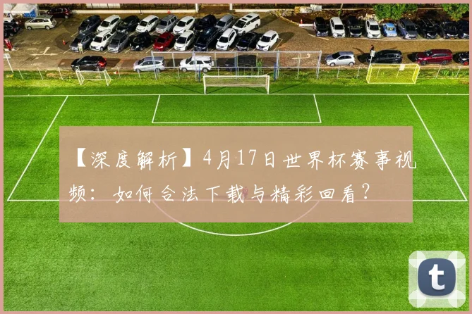 【深度解析】4月17日世界杯赛事视频:如何合法下载与精彩回看?