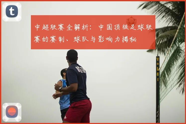 中超联赛全解析：中国顶级足球联赛的赛制、球队与影响力揭秘