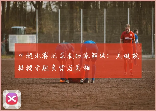 中超比赛记录表独家解读:关键数据揭示胜负背后真相