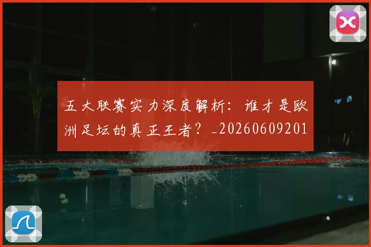 五大联赛实力深度解析:谁才是欧洲足坛的真正王者?_20260609201548