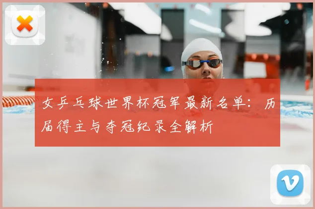 女乒乓球世界杯冠军最新名单：历届得主与夺冠纪录全解析