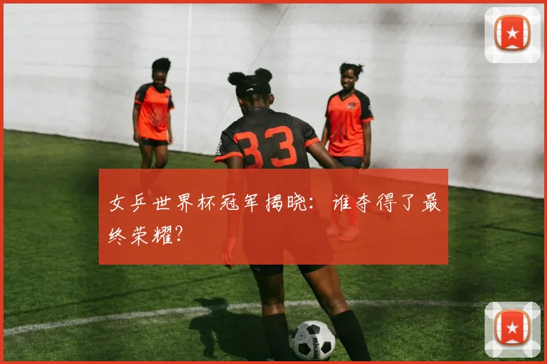 女乒世界杯冠军揭晓：谁夺得了最终荣耀？