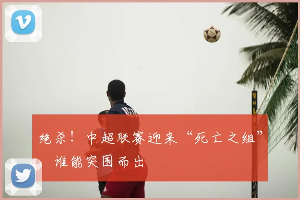 绝杀！中超联赛迎来“死亡之组”，谁能突围而出